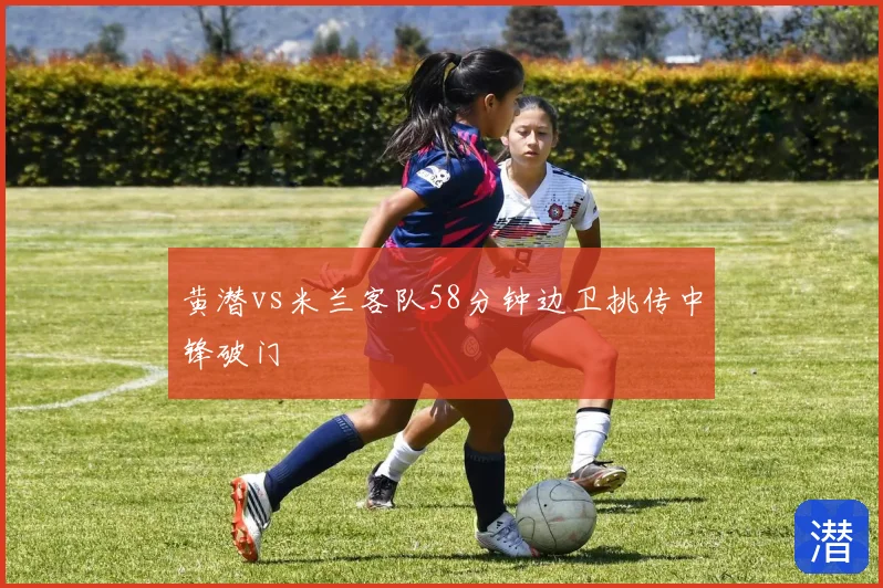 黄潜vs米兰客队58分钟边卫挑传中锋破门